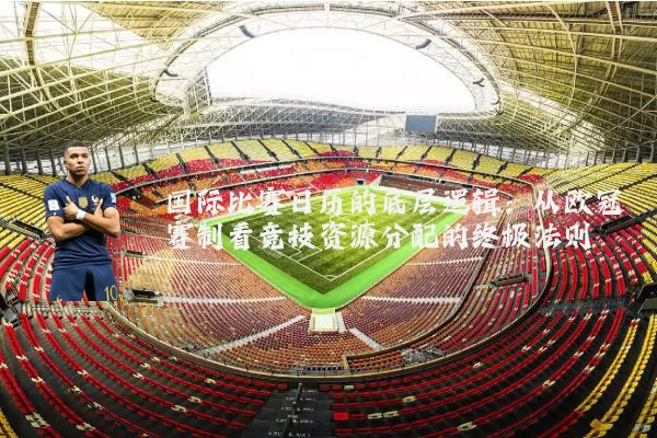 国际比赛日历的底层逻辑:从欧冠赛制看竞技资源分配的终极法则