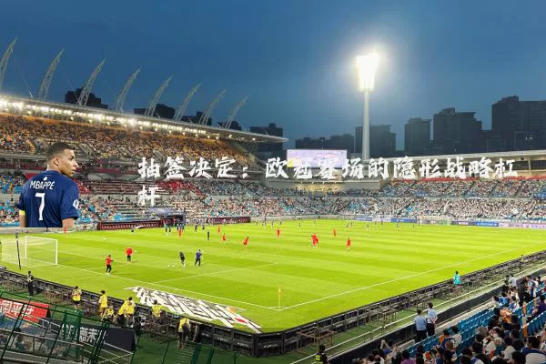 抽签决定:欧冠赛场的隐形战略杠杆