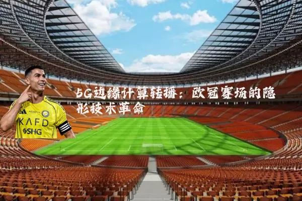5G边缘计算转播：欧冠赛场的隐形技术革命