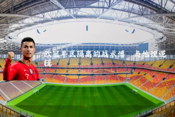 欧冠半区隔离的战术博弈与地理逻辑